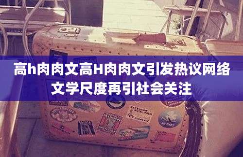 高h肉肉文高H肉肉文引发热议网络文学尺度再引社会关注