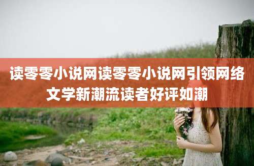 读零零小说网读零零小说网引领网络文学新潮流读者好评如潮