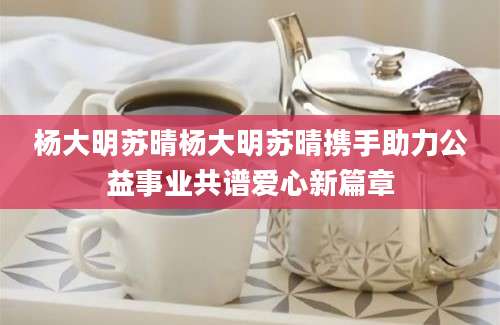 杨大明苏晴杨大明苏晴携手助力公益事业共谱爱心新篇章