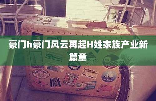 豪门h豪门风云再起H姓家族产业新篇章