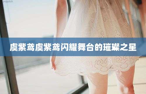虞紫鸢虞紫鸢闪耀舞台的璀璨之星