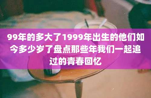 99年的多大了1999年出生的他们如今多少岁了盘点那些年我们一起追过的青春回忆