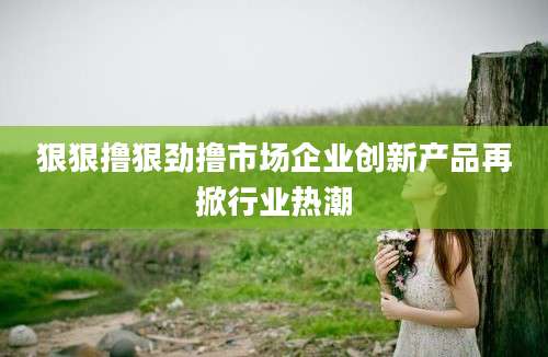 狠狠撸狠劲撸市场企业创新产品再掀行业热潮