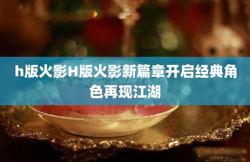 h版火影H版火影新篇章开启经典角色再现江湖