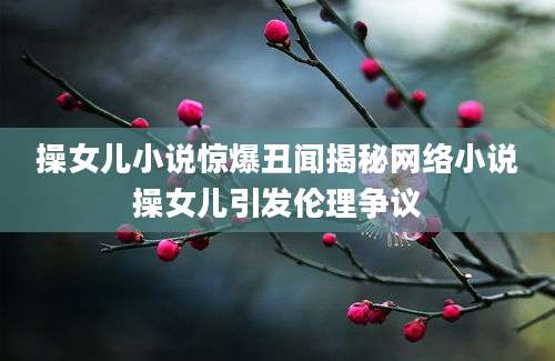 操女儿小说惊爆丑闻揭秘网络小说操女儿引发伦理争议