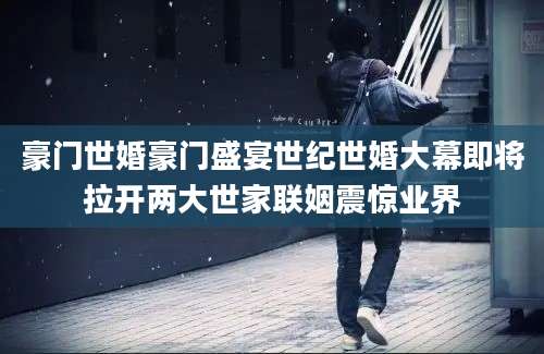豪门世婚豪门盛宴世纪世婚大幕即将拉开两大世家联姻震惊业界