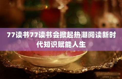77读书77读书会掀起热潮阅读新时代知识赋能人生
