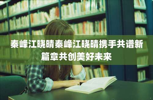 秦峰江晓晴秦峰江晓晴携手共谱新篇章共创美好未来