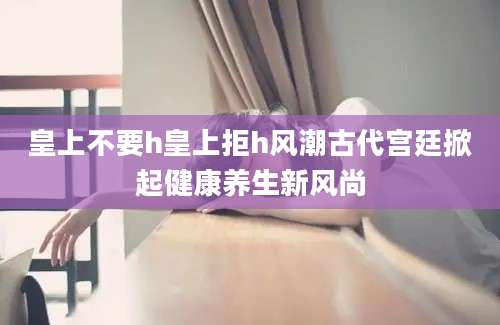 皇上不要h皇上拒h风潮古代宫廷掀起健康养生新风尚