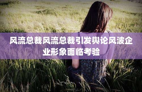 风流总裁风流总裁引发舆论风波企业形象面临考验