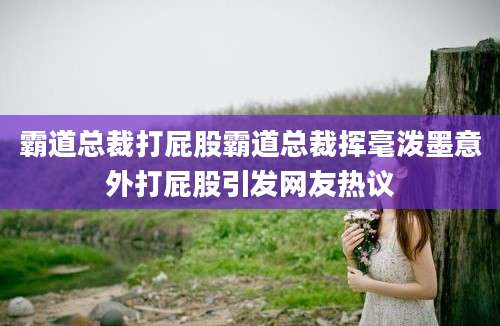 霸道总裁打屁股霸道总裁挥毫泼墨意外打屁股引发网友热议