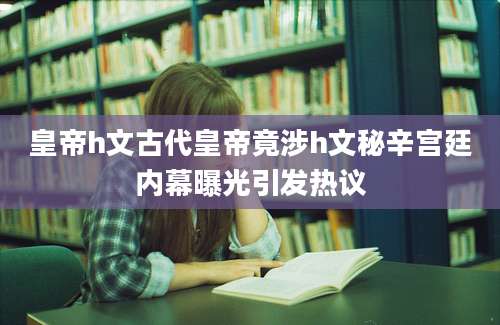 皇帝h文古代皇帝竟涉h文秘辛宫廷内幕曝光引发热议