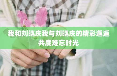 我和刘晓庆我与刘晓庆的精彩邂逅共度难忘时光