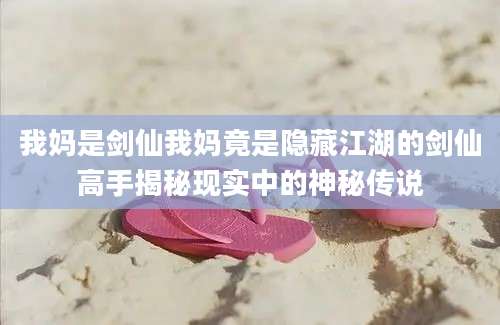 我妈是剑仙我妈竟是隐藏江湖的剑仙高手揭秘现实中的神秘传说