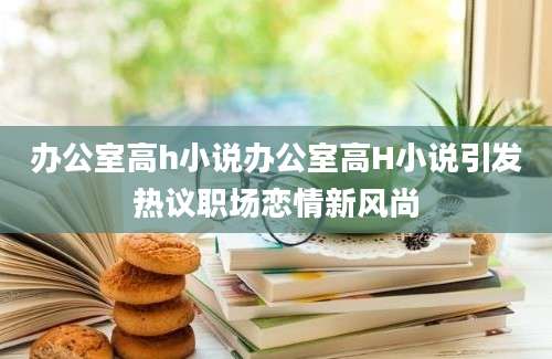 办公室高h小说办公室高H小说引发热议职场恋情新风尚