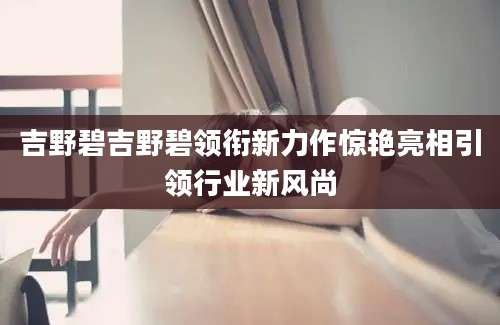 吉野碧吉野碧领衔新力作惊艳亮相引领行业新风尚