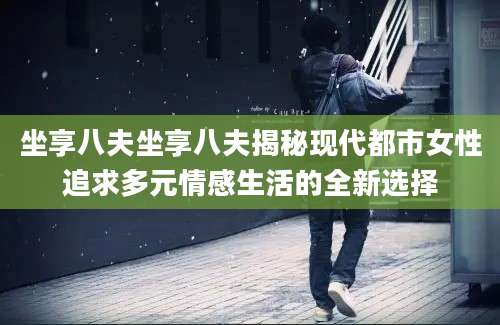坐享八夫坐享八夫揭秘现代都市女性追求多元情感生活的全新选择