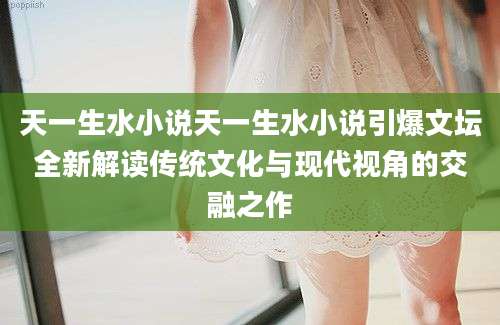 天一生水小说天一生水小说引爆文坛全新解读传统文化与现代视角的交融之作