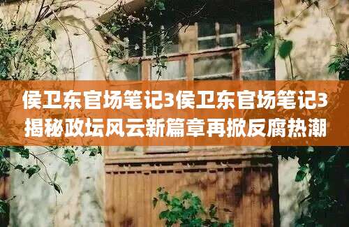 侯卫东官场笔记3侯卫东官场笔记3揭秘政坛风云新篇章再掀反腐热潮