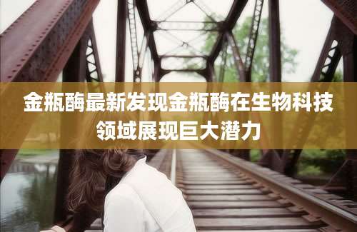 金瓶酶最新发现金瓶酶在生物科技领域展现巨大潜力