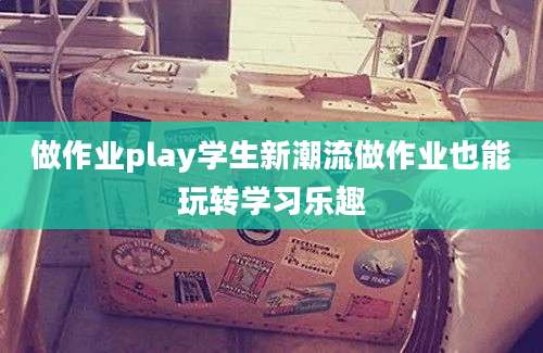 做作业play学生新潮流做作业也能玩转学习乐趣
