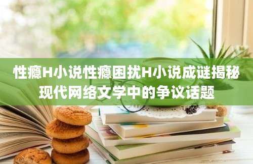 性瘾H小说性瘾困扰H小说成谜揭秘现代网络文学中的争议话题