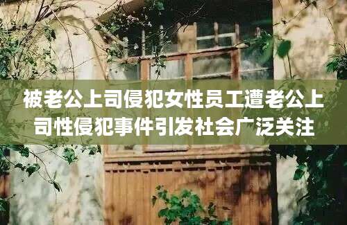 被老公上司侵犯女性员工遭老公上司性侵犯事件引发社会广泛关注
