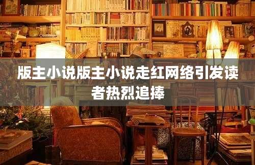版主小说版主小说走红网络引发读者热烈追捧