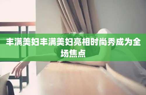 丰满美妇丰满美妇亮相时尚秀成为全场焦点