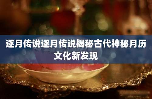 逐月传说逐月传说揭秘古代神秘月历文化新发现