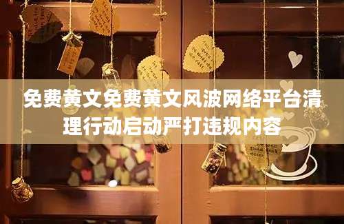 免费黄文免费黄文风波网络平台清理行动启动严打违规内容