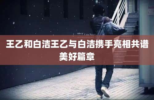 王乙和白洁王乙与白洁携手亮相共谱美好篇章
