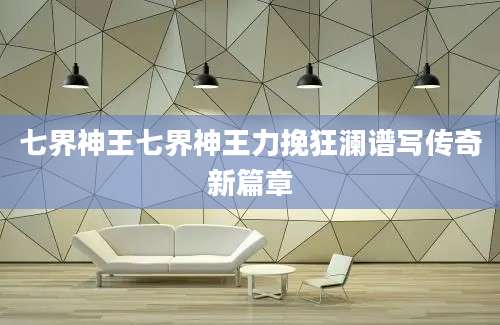 七界神王七界神王力挽狂澜谱写传奇新篇章