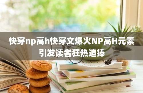 快穿np高h快穿文爆火NP高H元素引发读者狂热追捧