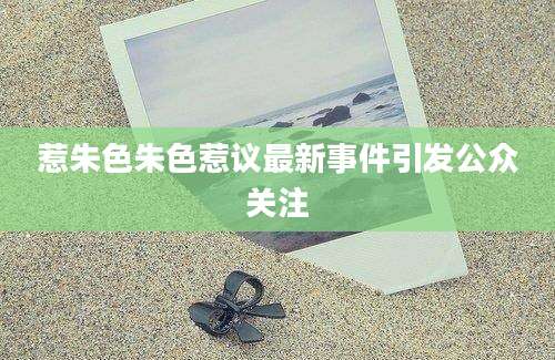 惹朱色朱色惹议最新事件引发公众关注