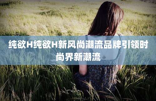 纯欲H纯欲H新风尚潮流品牌引领时尚界新潮流