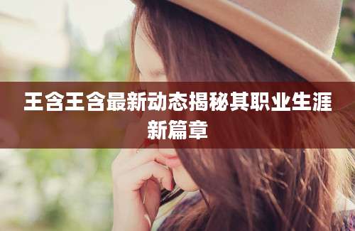 王含王含最新动态揭秘其职业生涯新篇章