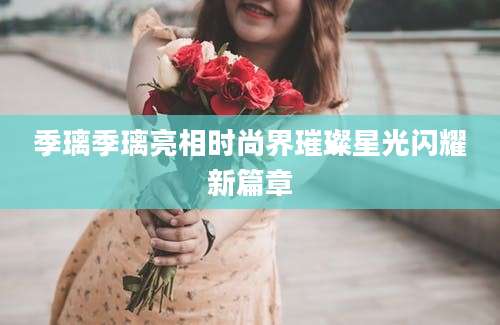 季璃季璃亮相时尚界璀璨星光闪耀新篇章
