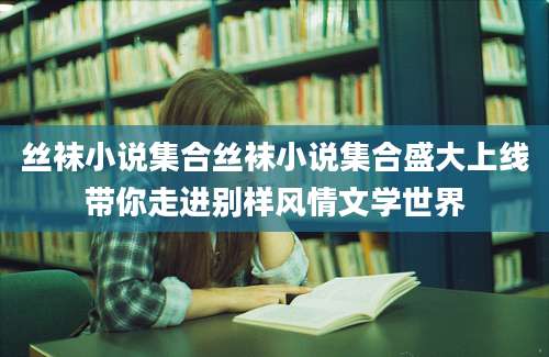 丝袜小说集合丝袜小说集合盛大上线带你走进别样风情文学世界