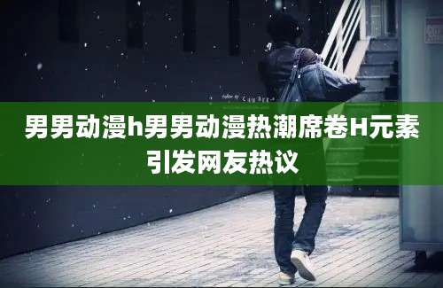 男男动漫h男男动漫热潮席卷H元素引发网友热议