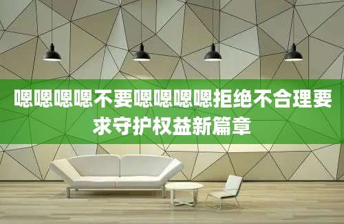 嗯嗯嗯嗯不要嗯嗯嗯嗯拒绝不合理要求守护权益新篇章
