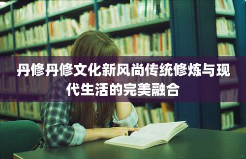 丹修丹修文化新风尚传统修炼与现代生活的完美融合