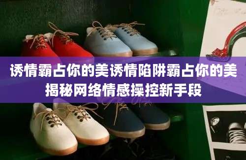 诱情霸占你的美诱情陷阱霸占你的美揭秘网络情感操控新手段