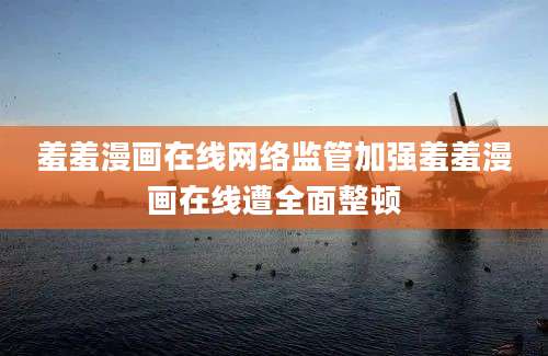 羞羞漫画在线网络监管加强羞羞漫画在线遭全面整顿
