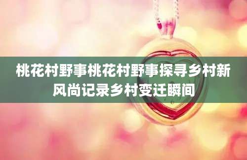 桃花村野事桃花村野事探寻乡村新风尚记录乡村变迁瞬间