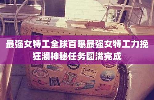 最强女特工全球首曝最强女特工力挽狂澜神秘任务圆满完成
