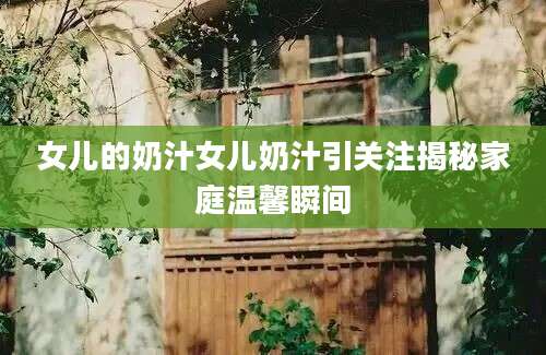 女儿的奶汁女儿奶汁引关注揭秘家庭温馨瞬间