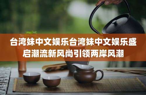 台湾妹中文娱乐台湾妹中文娱乐盛启潮流新风尚引领两岸风潮