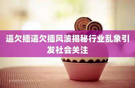逼欠插逼欠插风波揭秘行业乱象引发社会关注