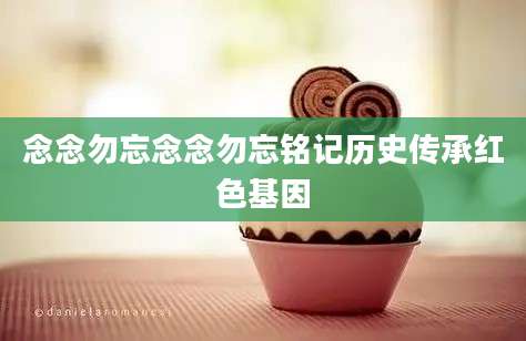 念念勿忘念念勿忘铭记历史传承红色基因
